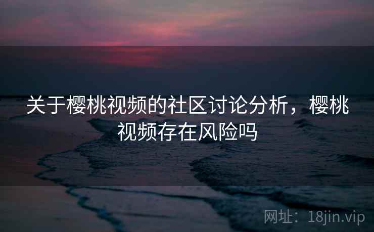 关于樱桃视频的社区讨论分析，樱桃视频存在风险吗