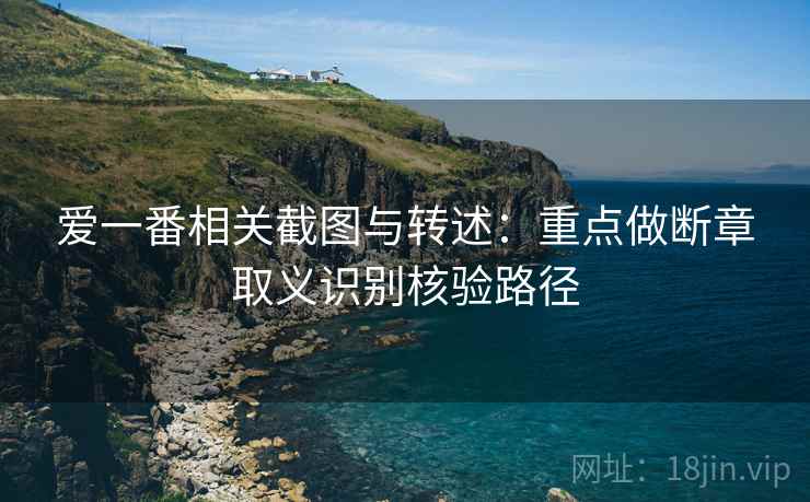 爱一番相关截图与转述：重点做断章取义识别核验路径