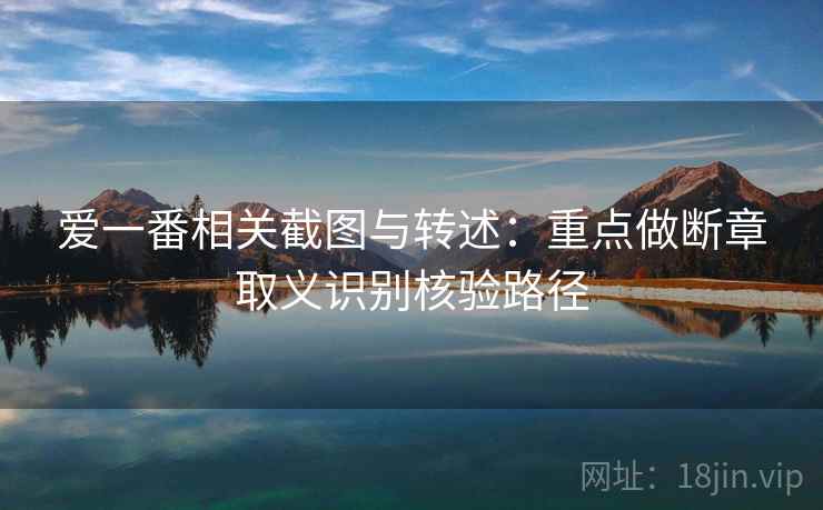 爱一番相关截图与转述：重点做断章取义识别核验路径