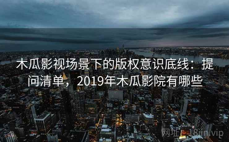 木瓜影视场景下的版权意识底线：提问清单，2019年木瓜影院有哪些