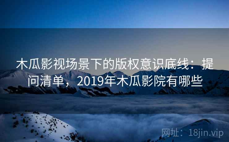 木瓜影视场景下的版权意识底线：提问清单，2019年木瓜影院有哪些