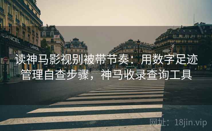 读神马影视别被带节奏：用数字足迹管理自查步骤，神马收录查询工具