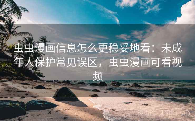 虫虫漫画信息怎么更稳妥地看：未成年人保护常见误区，虫虫漫画可看视频