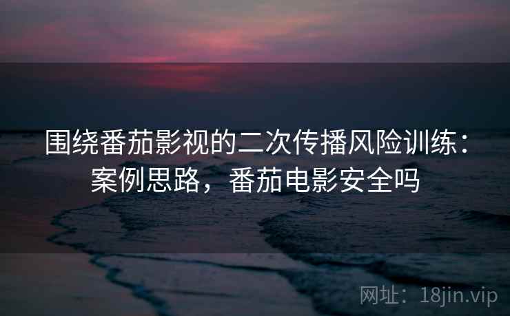 围绕番茄影视的二次传播风险训练：案例思路，番茄电影安全吗