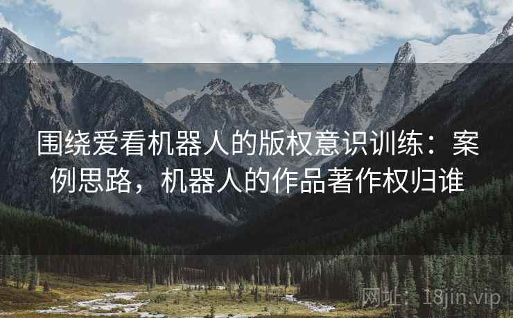 围绕爱看机器人的版权意识训练：案例思路，机器人的作品著作权归谁