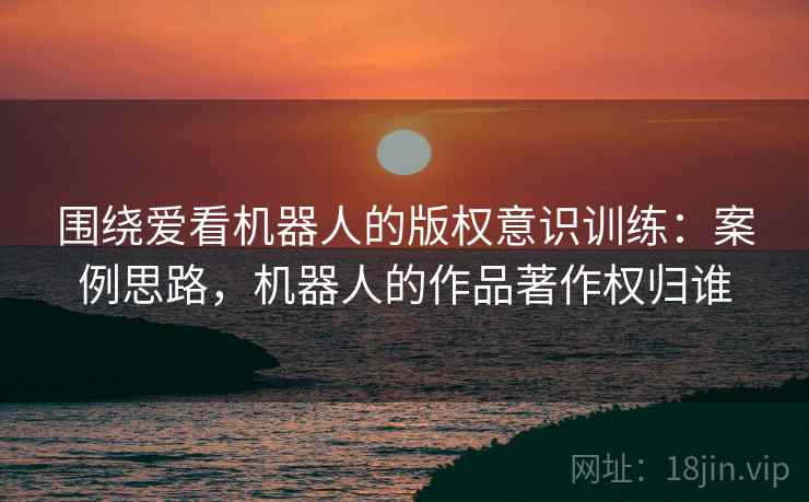 围绕爱看机器人的版权意识训练：案例思路，机器人的作品著作权归谁
