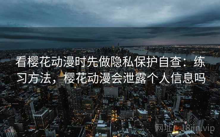 看樱花动漫时先做隐私保护自查：练习方法，樱花动漫会泄露个人信息吗