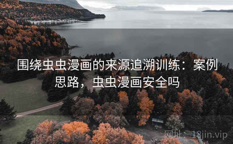 围绕虫虫漫画的来源追溯训练：案例思路，虫虫漫画安全吗