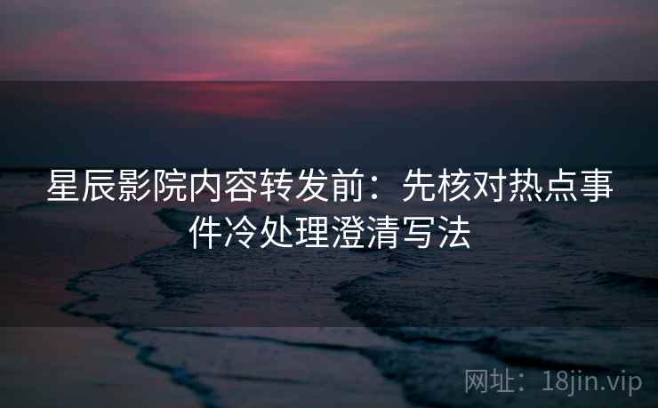 星辰影院内容转发前：先核对热点事件冷处理澄清写法