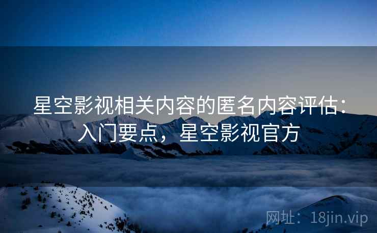 星空影视相关内容的匿名内容评估：入门要点，星空影视官方
